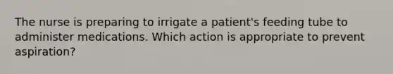 The nurse is preparing to irrigate a patient's feeding tube to administer medications. Which action is appropriate to prevent aspiration?