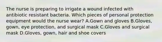 The nurse is preparing to irrigate a wound infected with antibiotic resistant bacteria. Which pieces of personal protection equipment would the nurse wear? A.Gown and gloves B.Gloves, gown, eye protection, and surgical mask C.Gloves and surgical mask D.Gloves, gown, hair and shoe covers