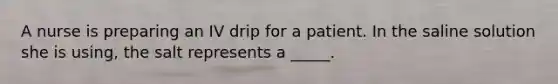 A nurse is preparing an IV drip for a patient. In the saline solution she is using, the salt represents a _____.