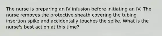 The nurse is preparing an IV infusion before initiating an IV. The nurse removes the protective sheath covering the tubing insertion spike and accidentally touches the spike. What is the nurse's best action at this time?