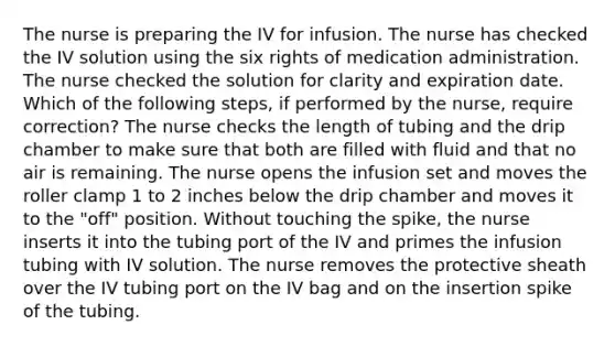 The nurse is preparing the IV for infusion. The nurse has checked the IV solution using the six rights of medication administration. The nurse checked the solution for clarity and expiration date. Which of the following steps, if performed by the nurse, require correction? The nurse checks the length of tubing and the drip chamber to make sure that both are filled with fluid and that no air is remaining. The nurse opens the infusion set and moves the roller clamp 1 to 2 inches below the drip chamber and moves it to the "off" position. Without touching the spike, the nurse inserts it into the tubing port of the IV and primes the infusion tubing with IV solution. The nurse removes the protective sheath over the IV tubing port on the IV bag and on the insertion spike of the tubing.