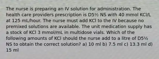 The nurse is preparing an IV solution for administration. The health care providers prescription is D5½ NS with 40 mmol KCl/L at 125 mL/hour. The nurse must add KCl to the IV because no premixed solutions are available. The unit medication supply has a stock of KCl 3 mmol/mL in multidose vials. Which of the following amounts of KCl should the nurse add to a litre of D5½ NS to obtain the correct solution? a) 10 ml b) 7.5 ml c) 13.3 ml d) 15 ml