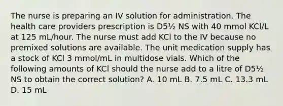 The nurse is preparing an IV solution for administration. The health care providers prescription is D5½ NS with 40 mmol KCl/L at 125 mL/hour. The nurse must add KCl to the IV because no premixed solutions are available. The unit medication supply has a stock of KCl 3 mmol/mL in multidose vials. Which of the following amounts of KCl should the nurse add to a litre of D5½ NS to obtain the correct solution? A. 10 mL B. 7.5 mL C. 13.3 mL D. 15 mL