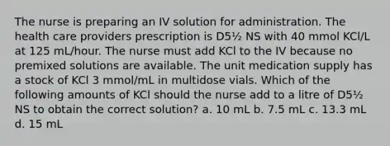 The nurse is preparing an IV solution for administration. The health care providers prescription is D5½ NS with 40 mmol KCl/L at 125 mL/hour. The nurse must add KCl to the IV because no premixed solutions are available. The unit medication supply has a stock of KCl 3 mmol/mL in multidose vials. Which of the following amounts of KCl should the nurse add to a litre of D5½ NS to obtain the correct solution? a. 10 mL b. 7.5 mL c. 13.3 mL d. 15 mL