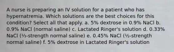 A nurse is preparing an IV solution for a patient who has hypernatremia. Which solutions are the best choices for this condition? Select all that apply. a. 5% dextrose in 0.9% NaCl b. 0.9% NaCl (normal saline) c. Lactated Ringer's solution d. 0.33% NaCl (⅓-strength normal saline) e. 0.45% NaCl (½-strength normal saline) f. 5% dextrose in Lactated Ringer's solution