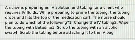 A nurse is preparing an IV solution and tubing for a client who requires IV fluids. While preparing to prime the tubing, the tubing drops and hits the top of the medication cart. The nurse should plan to do which of the following?1. Change the IV tubing2. Wipe the tubing with Betadine3. Scrub the tubing with an alcohol swab4. Scrub the tubing before attaching it to the IV bag