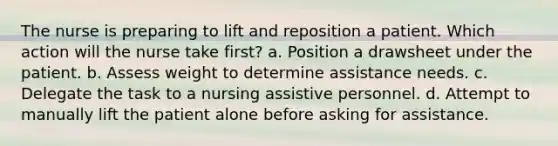 The nurse is preparing to lift and reposition a patient. Which action will the nurse take first? a. Position a drawsheet under the patient. b. Assess weight to determine assistance needs. c. Delegate the task to a nursing assistive personnel. d. Attempt to manually lift the patient alone before asking for assistance.