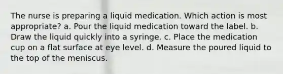 The nurse is preparing a liquid medication. Which action is most appropriate? a. Pour the liquid medication toward the label. b. Draw the liquid quickly into a syringe. c. Place the medication cup on a flat surface at eye level. d. Measure the poured liquid to the top of the meniscus.