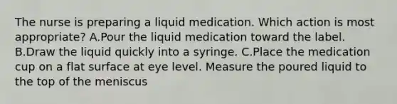 The nurse is preparing a liquid medication. Which action is most appropriate? A.Pour the liquid medication toward the label. B.Draw the liquid quickly into a syringe. C.Place the medication cup on a flat surface at eye level. Measure the poured liquid to the top of the meniscus