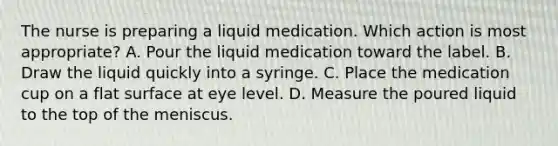 The nurse is preparing a liquid medication. Which action is most appropriate? A. Pour the liquid medication toward the label.​ B. Draw the liquid quickly into a syringe.​ C. Place the medication cup on a flat surface at eye level.​ D. Measure the poured liquid to the top of the meniscus.