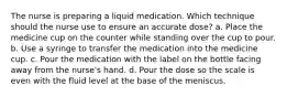 The nurse is preparing a liquid medication. Which technique should the nurse use to ensure an accurate dose? a. Place the medicine cup on the counter while standing over the cup to pour. b. Use a syringe to transfer the medication into the medicine cup. c. Pour the medication with the label on the bottle facing away from the nurse's hand. d. Pour the dose so the scale is even with the fluid level at the base of the meniscus.