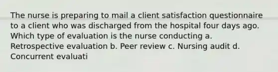 The nurse is preparing to mail a client satisfaction questionnaire to a client who was discharged from the hospital four days ago. Which type of evaluation is the nurse conducting a. Retrospective evaluation b. Peer review c. Nursing audit d. Concurrent evaluati