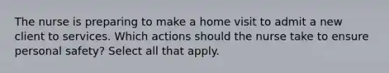 The nurse is preparing to make a home visit to admit a new client to services. Which actions should the nurse take to ensure personal safety? Select all that apply.