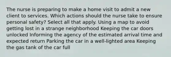 The nurse is preparing to make a home visit to admit a new client to services. Which actions should the nurse take to ensure personal safety? Select all that apply. Using a map to avoid getting lost in a strange neighborhood Keeping the car doors unlocked Informing the agency of the estimated arrival time and expected return Parking the car in a well-lighted area Keeping the gas tank of the car full