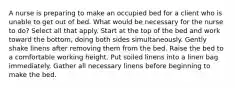 A nurse is preparing to make an occupied bed for a client who is unable to get out of bed. What would be necessary for the nurse to do? Select all that apply. Start at the top of the bed and work toward the bottom, doing both sides simultaneously. Gently shake linens after removing them from the bed. Raise the bed to a comfortable working height. Put soiled linens into a linen bag immediately. Gather all necessary linens before beginning to make the bed.