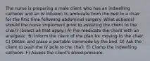 The nurse is preparing a male client who has an indwelling catheter and an IV infusion to ambulate from the bed to a chair for the first time following abdominal surgery. What action(s) should the nurse implement prior to assisting the client to the chair? (Select all that apply.) A) Pre-medicate the client with an analgesic. B) Inform the client of the plan for moving to the chair. C) Obtain and place a portable commode by the bed. D) Ask the client to push the IV pole to the chair. E) Clamp the indwelling catheter. F) Assess the client's blood pressure.