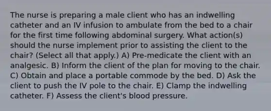 The nurse is preparing a male client who has an indwelling catheter and an IV infusion to ambulate from the bed to a chair for the first time following abdominal surgery. What action(s) should the nurse implement prior to assisting the client to the chair? (Select all that apply.) A) Pre-medicate the client with an analgesic. B) Inform the client of the plan for moving to the chair. C) Obtain and place a portable commode by the bed. D) Ask the client to push the IV pole to the chair. E) Clamp the indwelling catheter. F) Assess the client's blood pressure.