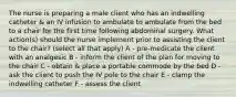 The nurse is preparing a male client who has an indwelling catheter & an IV infusion to ambulate to ambulate from the bed to a chair for the first time following abdominal surgery. What action(s) should the nurse implement prior to assisting the client to the chair? (select all that apply) A - pre-medicate the client with an analgesic B - inform the client of the plan for moving to the chair C - obtain & place a portable commode by the bed D - ask the client to push the IV pole to the chair E - clamp the indwelling catheter F - assess the client