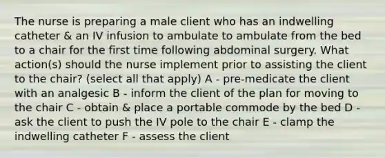 The nurse is preparing a male client who has an indwelling catheter & an IV infusion to ambulate to ambulate from the bed to a chair for the first time following abdominal surgery. What action(s) should the nurse implement prior to assisting the client to the chair? (select all that apply) A - pre-medicate the client with an analgesic B - inform the client of the plan for moving to the chair C - obtain & place a portable commode by the bed D - ask the client to push the IV pole to the chair E - clamp the indwelling catheter F - assess the client