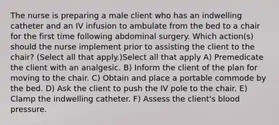 The nurse is preparing a male client who has an indwelling catheter and an IV infusion to ambulate from the bed to a chair for the first time following abdominal surgery. Which action(s) should the nurse implement prior to assisting the client to the chair? (Select all that apply.)Select all that apply A) Premedicate the client with an analgesic. B) Inform the client of the plan for moving to the chair. C) Obtain and place a portable commode by the bed. D) Ask the client to push the IV pole to the chair. E) Clamp the indwelling catheter. F) Assess the client's <a href='https://www.questionai.com/knowledge/kD0HacyPBr-blood-pressure' class='anchor-knowledge'>blood pressure</a>.