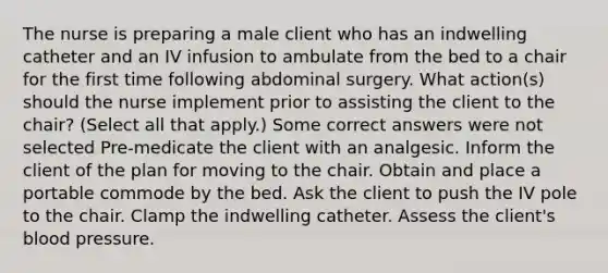 The nurse is preparing a male client who has an indwelling catheter and an IV infusion to ambulate from the bed to a chair for the first time following abdominal surgery. What action(s) should the nurse implement prior to assisting the client to the chair? (Select all that apply.) Some correct answers were not selected Pre-medicate the client with an analgesic. Inform the client of the plan for moving to the chair. Obtain and place a portable commode by the bed. Ask the client to push the IV pole to the chair. Clamp the indwelling catheter. Assess the client's blood pressure.