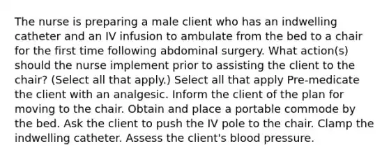 The nurse is preparing a male client who has an indwelling catheter and an IV infusion to ambulate from the bed to a chair for the first time following abdominal surgery. What action(s) should the nurse implement prior to assisting the client to the chair? (Select all that apply.) Select all that apply Pre-medicate the client with an analgesic. Inform the client of the plan for moving to the chair. Obtain and place a portable commode by the bed. Ask the client to push the IV pole to the chair. Clamp the indwelling catheter. Assess the client's blood pressure.