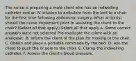 The nurse is preparing a male client who has an indwelling catheter and an IV infusion to ambulate from the bed to a chair for the first time following abdominal surgery. What action(s) should the nurse implement prior to assisting the client to the chair? (Select all that apply.) Select all that apply a. Some correct answers were not selected Pre-medicate the client with an analgesic. B. Inform the client of the plan for moving to the chair. C. Obtain and place a portable commode by the bed. D. Ask the client to push the IV pole to the chair. E. Clamp the indwelling catheter. F. Assess the client's blood pressure.