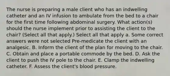 The nurse is preparing a male client who has an indwelling catheter and an IV infusion to ambulate from the bed to a chair for the first time following abdominal surgery. What action(s) should the nurse implement prior to assisting the client to the chair? (Select all that apply.) Select all that apply a. Some correct answers were not selected Pre-medicate the client with an analgesic. B. Inform the client of the plan for moving to the chair. C. Obtain and place a portable commode by the bed. D. Ask the client to push the IV pole to the chair. E. Clamp the indwelling catheter. F. Assess the client's blood pressure.