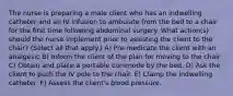 The nurse is preparing a male client who has an indwelling catheter and an IV infusion to ambulate from the bed to a chair for the first time following abdominal surgery. What action(s) should the nurse implement prior to assisting the client to the chair? (Select all that apply.) A) Pre-medicate the client with an analgesic B) Inform the client of the plan for moving to the chair C) Obtain and place a portable commode by the bed. D) Ask the client to push the IV pole to the chair. E) Clamp the indwelling catheter. F) Assess the client's blood pressure.