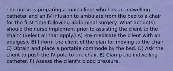 The nurse is preparing a male client who has an indwelling catheter and an IV infusion to ambulate from the bed to a chair for the first time following abdominal surgery. What action(s) should the nurse implement prior to assisting the client to the chair? (Select all that apply.) A) Pre-medicate the client with an analgesic B) Inform the client of the plan for moving to the chair C) Obtain and place a portable commode by the bed. D) Ask the client to push the IV pole to the chair. E) Clamp the indwelling catheter. F) Assess the client's <a href='https://www.questionai.com/knowledge/kD0HacyPBr-blood-pressure' class='anchor-knowledge'>blood pressure</a>.