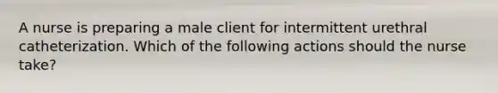 A nurse is preparing a male client for intermittent urethral catheterization. Which of the following actions should the nurse take?