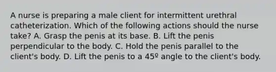 A nurse is preparing a male client for intermittent urethral catheterization. Which of the following actions should the nurse take? A. Grasp the penis at its base. B. Lift the penis perpendicular to the body. C. Hold the penis parallel to the client's body. D. Lift the penis to a 45º angle to the client's body.