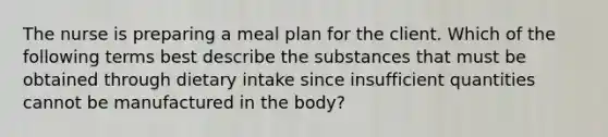 The nurse is preparing a meal plan for the client. Which of the following terms best describe the substances that must be obtained through dietary intake since insufficient quantities cannot be manufactured in the body?