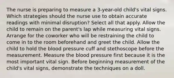 The nurse is preparing to measure a 3-year-old child's vital signs. Which strategies should the nurse use to obtain accurate readings with minimal disruption? Select all that apply. Allow the child to remain on the parent's lap while measuring vital signs. Arrange for the coworker who will be restraining the child to come in to the room beforehand and greet the child. Allow the child to hold the blood pressure cuff and stethoscope before the measurement. Measure the blood pressure first because it is the most important vital sign. Before beginning measurement of the child's vital signs, demonstrate the techniques on a doll.