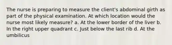 The nurse is preparing to measure the client's abdominal girth as part of the physical examination. At which location would the nurse most likely measure? a. At the lower border of the liver b. In the right upper quadrant c. Just below the last rib d. At the umbilicus