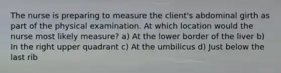 The nurse is preparing to measure the client's abdominal girth as part of the physical examination. At which location would the nurse most likely measure? a) At the lower border of the liver b) In the right upper quadrant c) At the umbilicus d) Just below the last rib