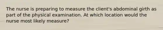 The nurse is preparing to measure the client's abdominal girth as part of the physical examination. At which location would the nurse most likely measure?