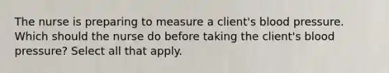 The nurse is preparing to measure a client's blood pressure. Which should the nurse do before taking the client's blood pressure? Select all that apply.