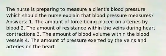 The nurse is preparing to measure a client's blood pressure. Which should the nurse explain that blood pressure measures? Answers: 1. The amount of force being placed on arteries by blood 2. The amount of resistance within the veins during heart contractions 3. The amount of blood volume within the blood vessels 4. The amount of pressure exerted by the veins and arteries on the heart