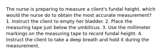 The nurse is preparing to measure a client's fundal height. which would the nurse do to obtain the most accurate measurement? 1. Instruct the client to empty her bladder. 2. Place the measuring tape just below the umbilicus. 3. Use the millimeter markings on the measuring tape to record fundal height. 4. Instruct the client to take a deep breath and hold it during the measurement.