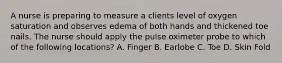 A nurse is preparing to measure a clients level of oxygen saturation and observes edema of both hands and thickened toe nails. The nurse should apply the pulse oximeter probe to which of the following locations? A. Finger B. Earlobe C. Toe D. Skin Fold