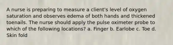 A nurse is preparing to measure a client's level of oxygen saturation and observes edema of both hands and thickened toenails. The nurse should apply the pulse oximeter probe to which of the following locations? a. Finger b. Earlobe c. Toe d. Skin fold