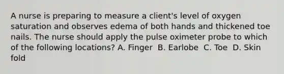 A nurse is preparing to measure a client's level of oxygen saturation and observes edema of both hands and thickened toe nails. The nurse should apply the pulse oximeter probe to which of the following locations?​ A. Finger ​ B. Earlobe ​ C. Toe ​ D. Skin fold ​