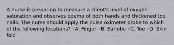 A nurse is preparing to measure a client's level of oxygen saturation and observes edema of both hands and thickened toe nails. The nurse should apply the pulse oximeter probe to which of the following locations? ◦A. Finger ◦B. Earlobe ◦C. Toe ◦D. Skin fold