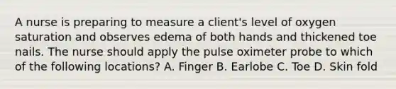 A nurse is preparing to measure a client's level of oxygen saturation and observes edema of both hands and thickened toe nails. The nurse should apply the pulse oximeter probe to which of the following locations? A. Finger B. Earlobe C. Toe D. Skin fold