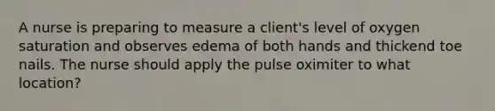 A nurse is preparing to measure a client's level of oxygen saturation and observes edema of both hands and thickend toe nails. The nurse should apply the pulse oximiter to what location?