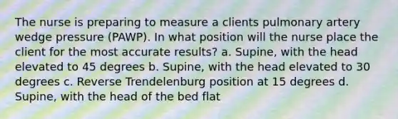 The nurse is preparing to measure a clients pulmonary artery wedge pressure (PAWP). In what position will the nurse place the client for the most accurate results? a. Supine, with the head elevated to 45 degrees b. Supine, with the head elevated to 30 degrees c. Reverse Trendelenburg position at 15 degrees d. Supine, with the head of the bed flat