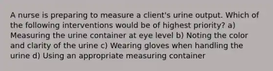 A nurse is preparing to measure a client's urine output. Which of the following interventions would be of highest priority? a) Measuring the urine container at eye level b) Noting the color and clarity of the urine c) Wearing gloves when handling the urine d) Using an appropriate measuring container