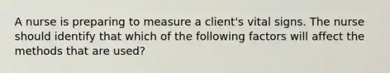 A nurse is preparing to measure a client's vital signs. The nurse should identify that which of the following factors will affect the methods that are used?