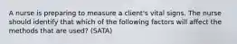 A nurse is preparing to measure a client's vital signs. The nurse should identify that which of the following factors will affect the methods that are used? (SATA)